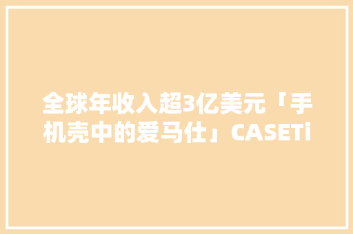 全球年收入超3亿美元「手机壳中的爱马仕」CASETiFY在大年夜陆市场按下加速键