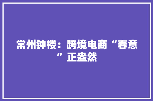常州钟楼：跨境电商“春意”正盎然
