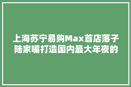上海苏宁易购Max首店落子陆家嘴打造国内最大年夜的3C集合店