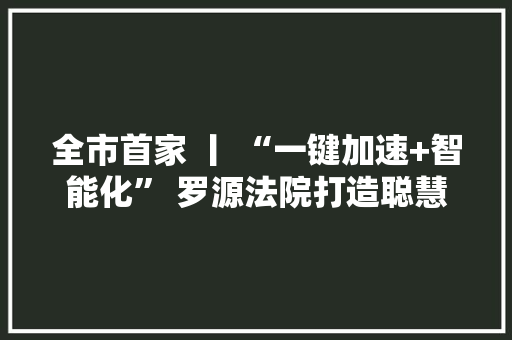 全市首家 丨 “一键加速+智能化” 罗源法院打造聪慧实行新模式