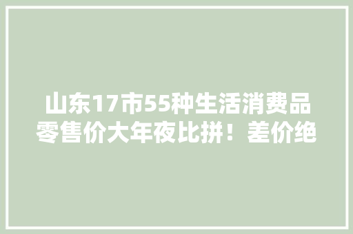 山东17市55种生活消费品零售价大年夜比拼！差价绝对让你意外……