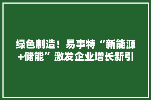 绿色制造！易事特“新能源+储能”激发企业增长新引擎