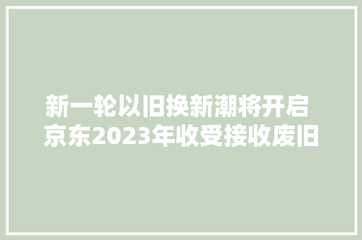 新一轮以旧换新潮将开启 京东2023年收受接收废旧家电1500万台 新一轮以旧换新潮将开启 京东2023年收受接收废旧家电1500万台 互联通信