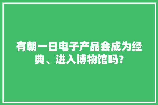 有朝一日电子产品会成为经典、进入博物馆吗？