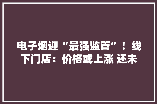 电子烟迎“最强监管”！线下门店：价格或上涨 还未接到公司通知