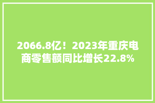 2066.8亿！2023年重庆电商零售额同比增长22.8% 2066.8亿！2023年重庆电商零售额同比增长22.8% 智能科技