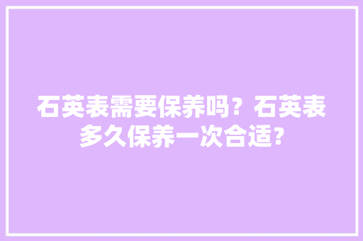 石英表需要保养吗？石英表多久保养一次合适？