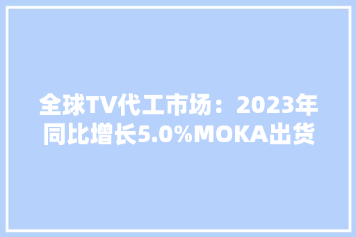 全球TV代工市场：2023年同比增长5.0%MOKA出货规模位居首位