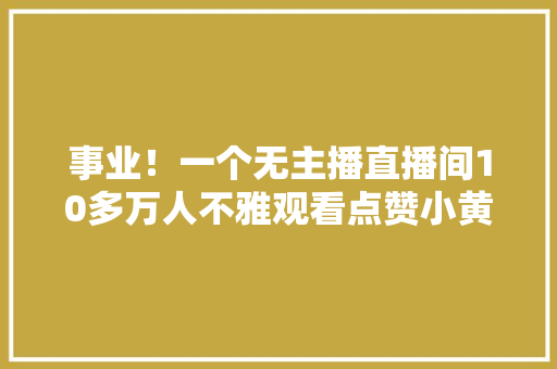 事业！一个无主播直播间10多万人不雅观看点赞小黄车自动售货第一名 事业！一个无主播直播间10多万人不雅观看点赞小黄车自动售货第一名 互联通信