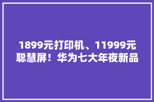 1899元打印机、11999元聪慧屏！华为七大年夜新品价格汇总