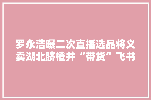 罗永浩曝二次直播选品将义卖湖北脐橙并“带货”飞书