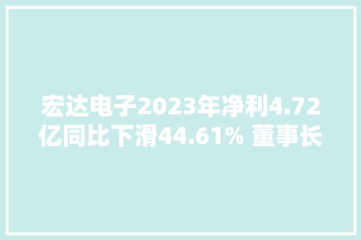 宏达电子2023年净利4.72亿同比下滑44.61% 董事长钟若农薪酬60.02万 宏达电子2023年净利4.72亿同比下滑44.61% 董事长钟若农薪酬60.02万 智能家居