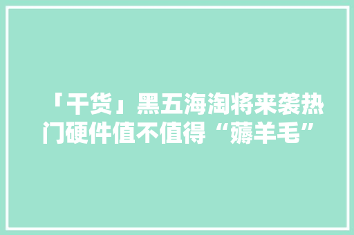 「干货」黑五海淘将来袭热门硬件值不值得“薅羊毛”？