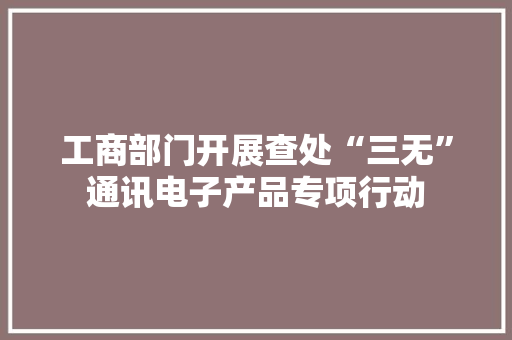 工商部门开展查处“三无”通讯电子产品专项行动