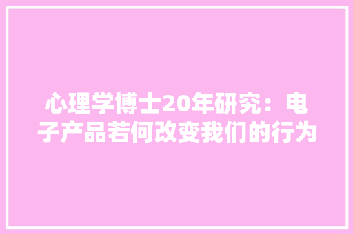 心理学博士20年研究：电子产品若何改变我们的行为和大年夜脑结构