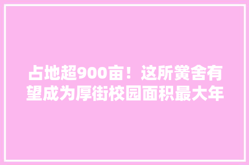 占地超900亩！这所黉舍有望成为厚街校园面积最大年夜的黉舍