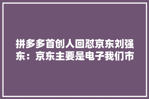 拼多多首创人回怼京东刘强东：京东主要是电子我们市场空间很大年夜 拼多多首创人回怼京东刘强东：京东主要是电子我们市场空间很大年夜 智能科技