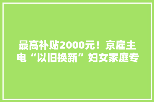 最高补贴2000元！京雇主电“以旧换新”妇女家庭专场补贴活动来了！