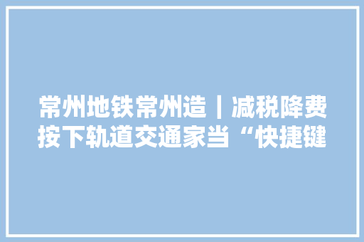 常州地铁常州造｜减税降费按下轨道交通家当“快捷键”