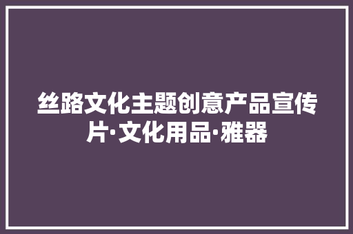 丝路文化主题创意产品宣传片·文化用品·雅器