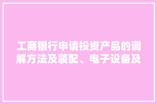 工商银行申请投资产品的调解方法及装配、电子设备及计算机轨范产品专利解决了相关技能中经由进程用户需求人工对用户的投资产品进行调解调解效率较低的技能问题 工商银行申请投资产品的调解方法及装配、电子设备及计算机轨范产品专利解决了相关技能中经由进程用户需求人工对用户的投资产品进行调解调解效率较低的技能问题 互联通信