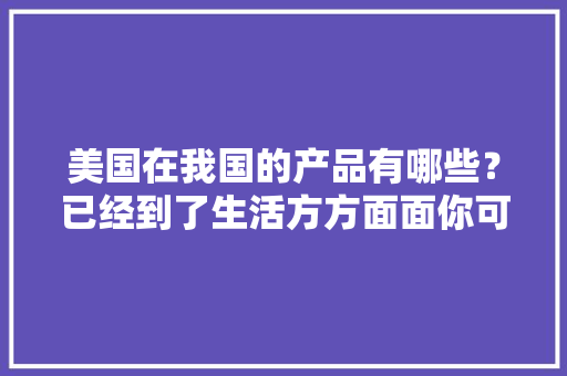 美国在我国的产品有哪些？已经到了生活方方面面你可能都不知道 美国在我国的产品有哪些？已经到了生活方方面面你可能都不知道 智能科技