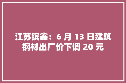 江苏镔鑫：6 月 13 日建筑钢材出厂价下调 20 元