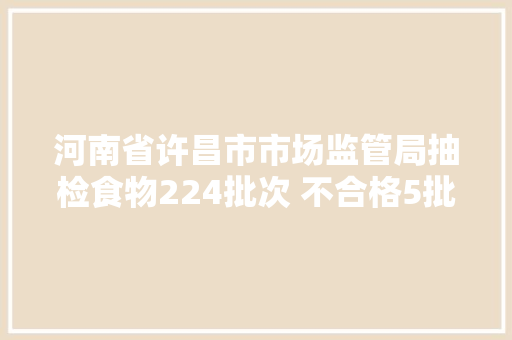 河南省许昌市市场监管局抽检食物224批次 不合格5批次