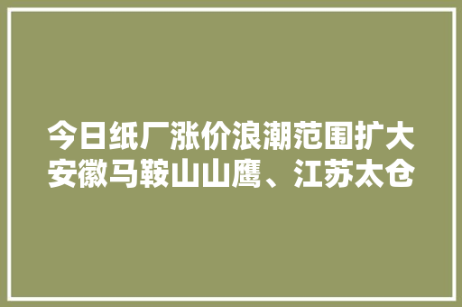 今日纸厂涨价浪潮范围扩大安徽马鞍山山鹰、江苏太仓玖龙等价格上调50元（内附27日详情纸厂报价）