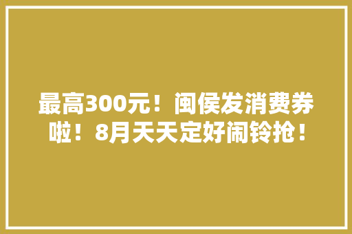 最高300元！闽侯发消费券啦！8月天天定好闹铃抢！
