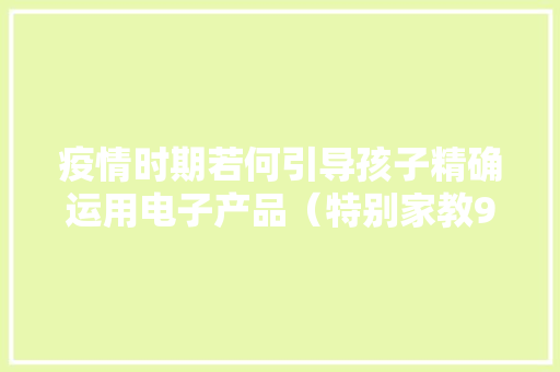 疫情时期若何引导孩子精确运用电子产品（特别家教980期）