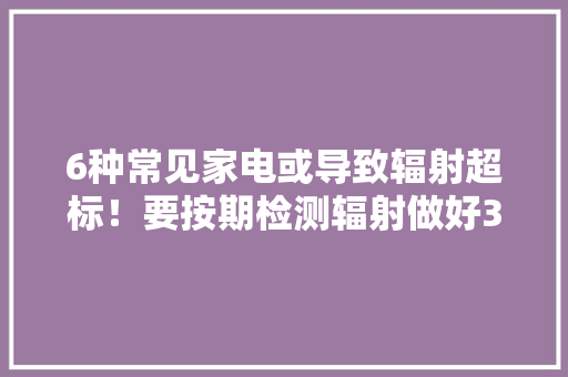 6种常见家电或导致辐射超标！要按期检测辐射做好3点防护方法！