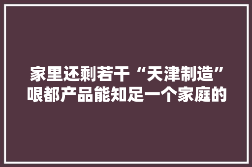 家里还剩若干“天津制造”哏都产品能知足一个家庭的衣食住行