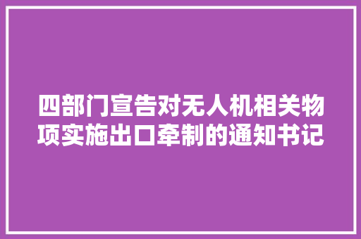 四部门宣告对无人机相关物项实施出口牵制的通知书记 四部门宣告对无人机相关物项实施出口牵制的通知书记 智能科技