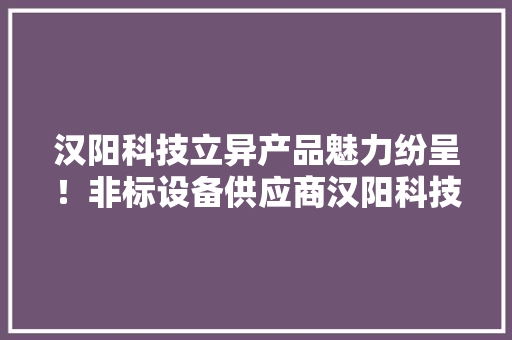 汉阳科技立异产品魅力纷呈！非标设备供应商汉阳科技 汉阳科技立异产品魅力纷呈！非标设备供应商汉阳科技 互联通信