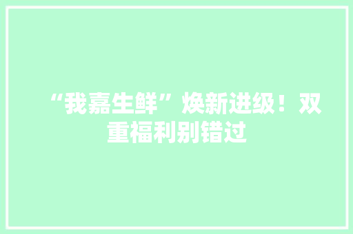 “我嘉生鲜”焕新进级！双重福利别错过 “我嘉生鲜”焕新进级！双重福利别错过 人工智能