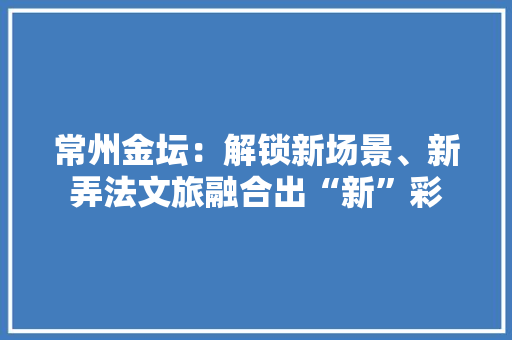 常州金坛：解锁新场景、新弄法文旅融合出“新”彩