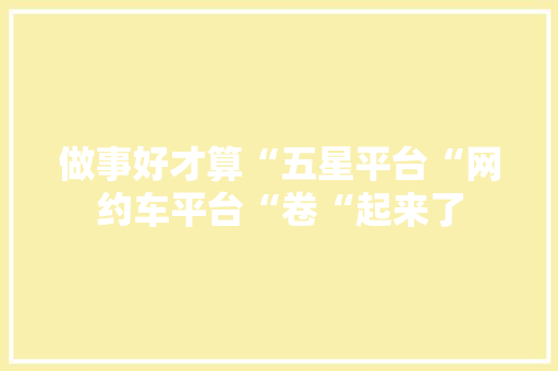 做事好才算“五星平台“网约车平台“卷“起来了