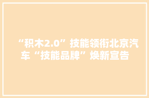“积木2.0”技能领衔北京汽车“技能品牌”焕新宣告