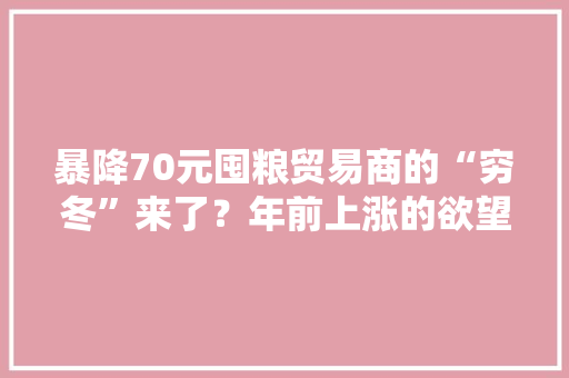 暴降70元囤粮贸易商的“穷冬”来了？年前上涨的欲望没了？ 暴降70元囤粮贸易商的“穷冬”来了？年前上涨的欲望没了？ 人工智能