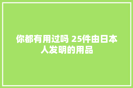 你都有用过吗 25件由日本人发明的用品 你都有用过吗 25件由日本人发明的用品 智能科技