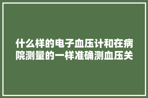 什么样的电子血压计和在病院测量的一样准确测血压关键在哪？ 什么样的电子血压计和在病院测量的一样准确测血压关键在哪？ 智能家居