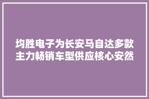 均胜电子为长安马自达多款主力畅销车型供应核心安然产品