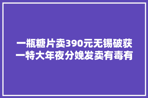 一瓶糖片卖390元无锡破获一特大年夜分娩发卖有毒有害食物案
