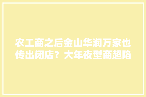 农工商之后金山华润万家也传出闭店？大年夜型商超陷“凛冬”社区超市却迎春风→