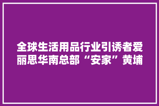 全球生活用品行业引诱者爱丽思华南总部“安家”黄埔东区！进口货家门口就可以买！买！买！