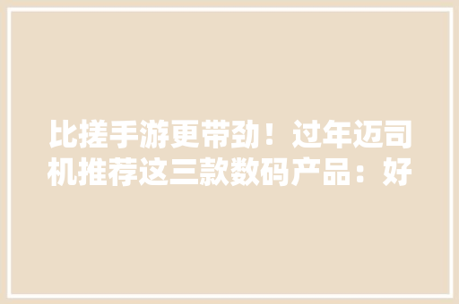 比搓手游更带劲！过年迈司机推荐这三款数码产品：好玩还易上手！