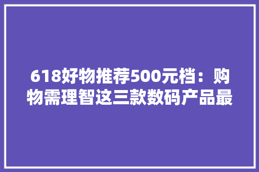 618好物推荐500元档：购物需理智这三款数码产品最具性价比