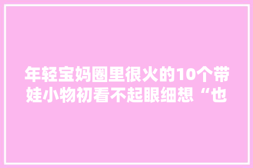 年轻宝妈圈里很火的10个带娃小物初看不起眼细想“也难怪”