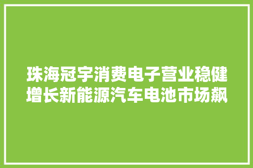 珠海冠宇消费电子营业稳健增长新能源汽车电池市场飙升37.92%！